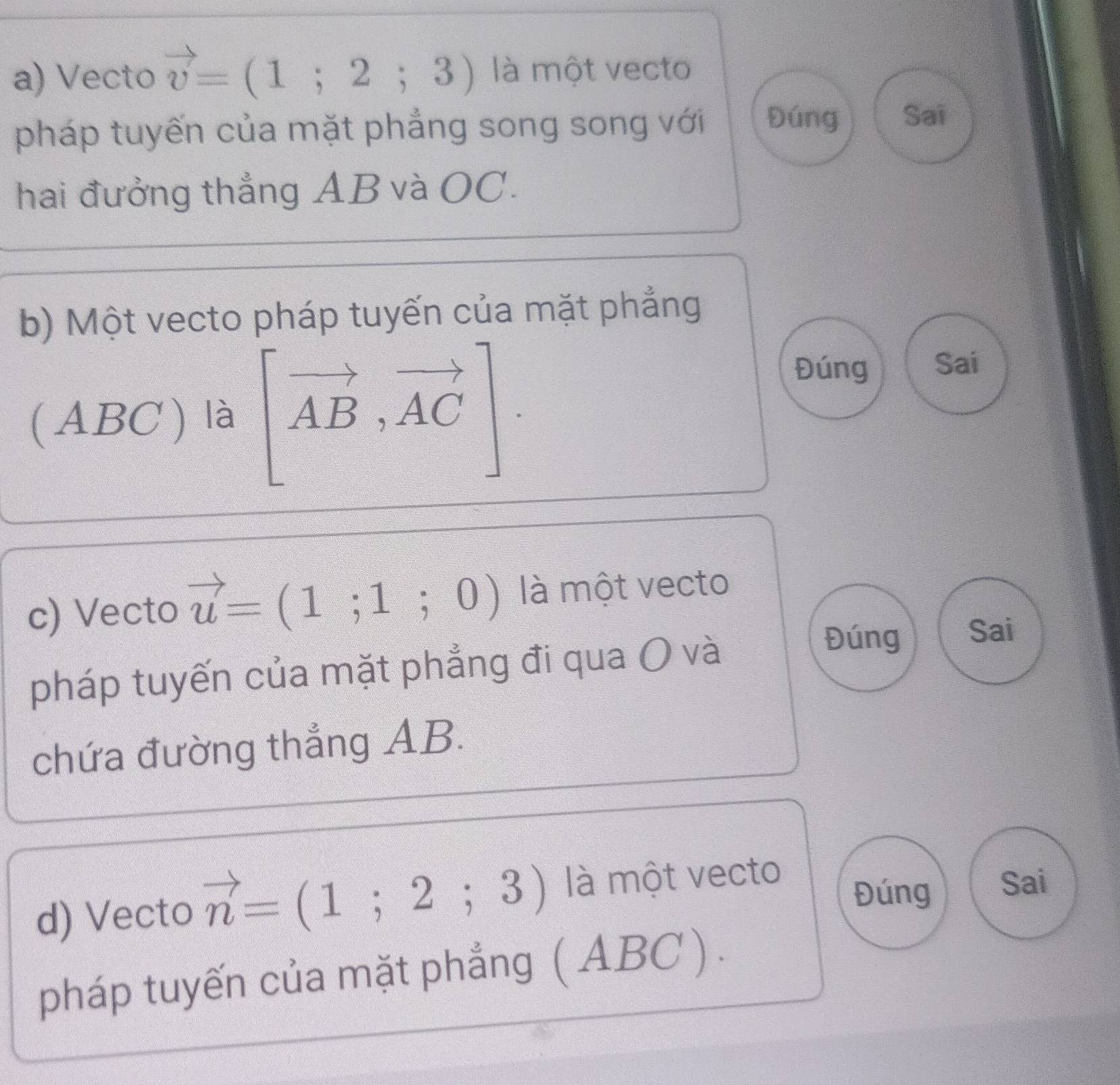 Vecto vector v=(1;2;3) là một vecto 
pháp tuyến của mặt phẳng song song với Đúng Sai 
hai đưởng thắng AB và OC. 
b) Một vecto pháp tuyến của mặt phẳng 
(ABC ) là [vector AB,vector AC]. 
Đúng Sai 
c) Vecto vector u=(1;1;0) là một vecto 
pháp tuyến của mặt phẳng đi qua O và 
Đúng Sai 
chứa đường thẳng AB. 
d) Vecto vector n=(1;2;3) là một vecto 
Đúng Sai 
pháp tuyến của mặt phẳng ( ABC ) .