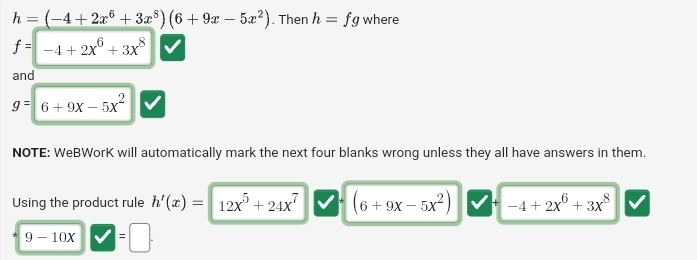 h=(-4+2x^6+3x^8)(6+9x-5x^2). Then h=fg where
f=-4+2x^6+3x^8
and
g=6+9x-5x^2
NOTE: WeBWorK will automatically mark the next four blanks wrong unless they all have answers in them. 
Using the product rule h'(x)=12x^5+24x^7 (6+9x-5x^2) + -4+2x^6+3x^8
|
9-10x