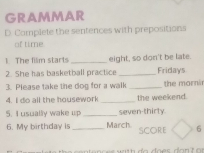 GRAMMAR 
D. Complete the sentences with prepositions 
of time. 
1. The film starts _eight, so don't be late. 
2. She has basketball practice _Fridays. 
3. Please take the dog for a walk _the mornir 
4. I do all the housework _the weekend. 
5. I usually wake up _seven-thirty. 
6. My birthday is _March. SCORE 6 
sen tenc es with do d o es do n t or