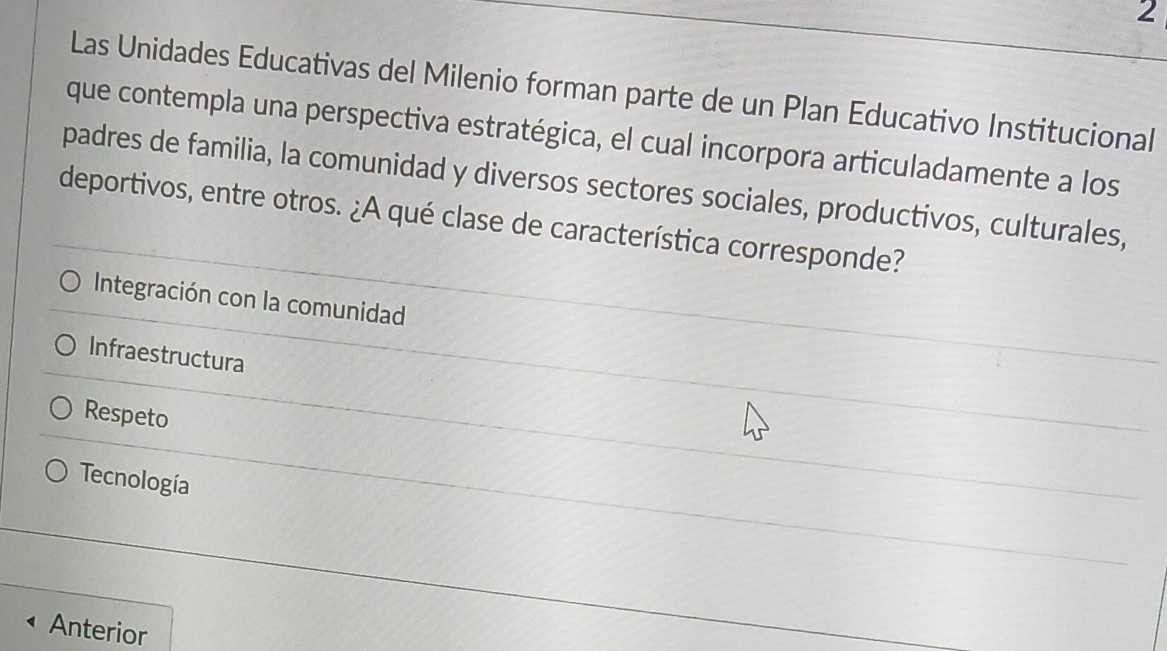 Las Unidades Educativas del Milenio forman parte de un Plan Educativo Institucional
que contempla una perspectiva estratégica, el cual incorpora articuladamente a los
padres de familia, la comunidad y diversos sectores sociales, productivos, culturales,
deportivos, entre otros. ¿A qué clase de característica corresponde?
Integración con la comunidad
Infraestructura
Respeto
Tecnología
Anterior