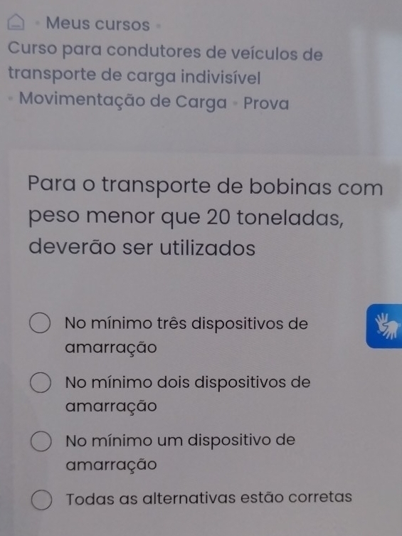 Meus cursos
Curso para condutores de veículos de
transporte de carga indivisível
Movimentação de Carga - Prova
Para o transporte de bobinas com
peso menor que 20 toneladas,
deverão ser utilizados
No mínimo três dispositivos de
amarração
No mínimo dois dispositivos de
amarração
No mínimo um dispositivo de
amarração
Todas as alternativas estão corretas