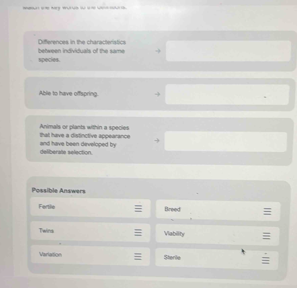 Meran the Ney words to the de ons . 
Differences in the characteristics 
between individuals of the same 
species. 
Able to have offspring. 
Animals or plants within a species 
that have a distinctive appearance 
and have been developed by 
deliberate selection. 
Possible Answers 
Fertile Breed 
Twins Viability 
. 
Variation 
: Sterile