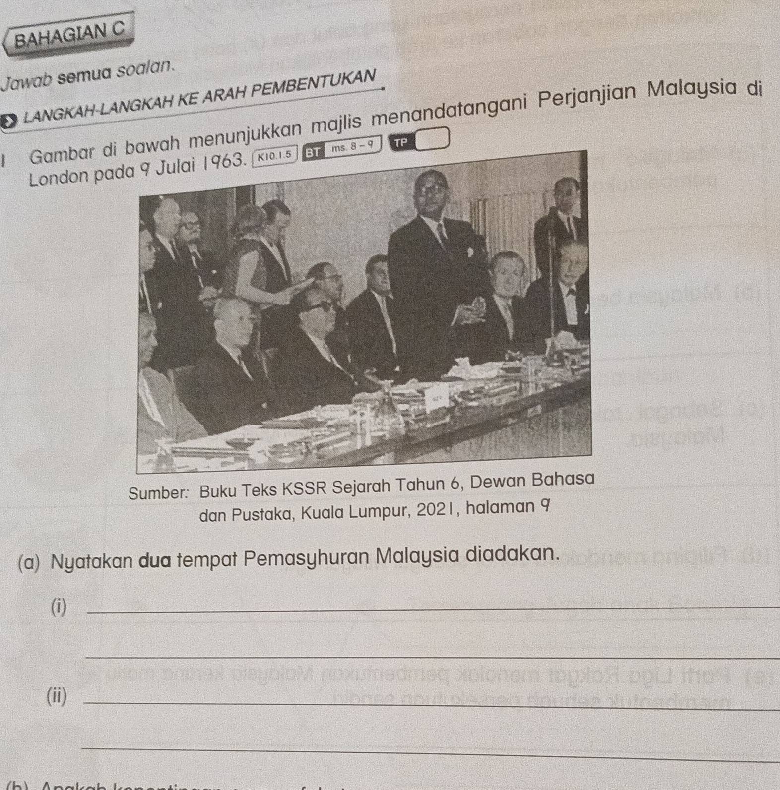 BAHAGIAN C 
Jawab semua soalan. 
LANGKAH-LANGKAH KE ARAH PEMBENTUKAN 
Gambar dwah menunjukkan majlis menandatangani Perjanjian Malaysia di 
London pa - 9 TP 
Sumber: Buku Teks KSSR Sejarah Tahun 6, Dewan Bahasa 
dan Pustaka, Kuala Lumpur, 2021, halaman 9 
(a) Nyatakan dua tempat Pemasyhuran Malaysia diadakan. 
(i)_ 
_ 
(ii)_ 
_