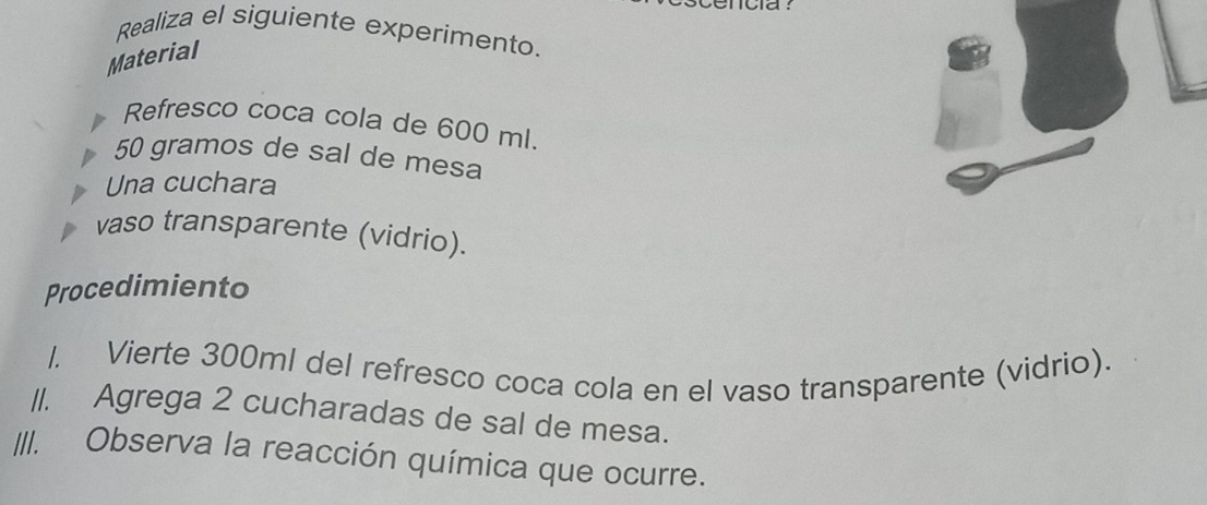 Realiza el siguiente experimento. 
Material 
Refresco coca cola de 600 ml.
50 gramos de sal de mesa 
Una cuchara 
vaso transparente (vidrio). 
Procedimiento 
1. Vierte 300ml del refresco coca cola en el vaso transparente (vidrio). 
//. Agrega 2 cucharadas de sal de mesa. 
III. Observa la reacción química que ocurre.