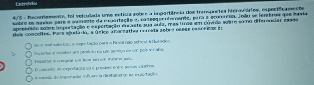 Exercício:
4/5 - Recentemente, foi veiculada uma notícia sobre a importância dos transportes hidroviários, especificamente
sobre os navios para o aumento da exportação e, consequentemente, para a economia. João se lembrou que havia
aprendido sobre importação e exportação durante sua aula, mas ficou em dúvida sobre como diferenciar esses
dois conceitos. Para ajudá-lo, a única alternativa correta sobre esses conceitos é:
Se o real valorizar, a exportação para o Brasil não sofrerá influências.
Exportar é receber um produto ou um serviço de um país vizinho.
Importar é comprar um bem em um mesmo país.
O conceito de exportação só é possível entre países vizinhos.
A moeda do importador influencia diretamente na exportação.