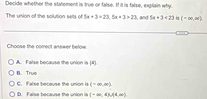 Decide whether the statement is true or false. If it is false, explain why.
The union of the solution sets of 5x+3=23, 5x+3>23 , and 5x+3<23</tex> is (-∈fty ,∈fty ). 
Choose the correct answer below.
A. False because the union is  4.
B. True
C. False because the union is (-∈fty ,∈fty ).
D. False because the union is (-∈fty ,4)∪ (4,∈fty ).