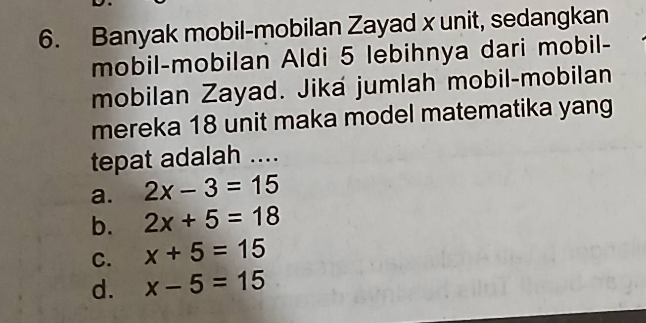 Banyak mobil-mobilan Zayad x unit, sedangkan
mobil-mobilan Aldi 5 lebihnya dari mobil-
mobilan Zayad. Jika jumlah mobil-mobilan
mereka 18 unit maka model matematika yang
tepat adalah ....
a. 2x-3=15
b. 2x+5=18
C. x+5=15
d. x-5=15