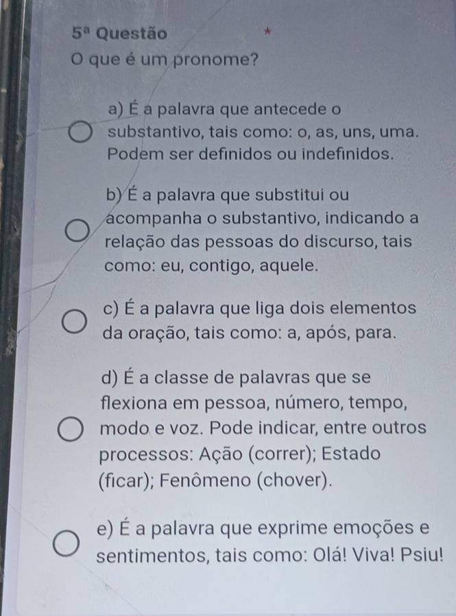 5^a Questão *
O que é um pronome?
a) É a palavra que antecede o
substantivo, tais como: o, as, uns, uma.
Podem ser definidos ou indefinidos.
b) É a palavra que substitui ou
ácompanha o substantivo, indicando a
relação das pessoas do discurso, tais
como: eu, contigo, aquele.
c) É a palavra que liga dois elementos
da oração, tais como: a, após, para.
d) É a classe de palavras que se
flexiona em pessoa, número, tempo,
modo e voz. Pode indicar, entre outros
processos: Ação (correr); Estado
(ficar); Fenômeno (chover).
e) É a palavra que exprime emoções e
sentimentos, tais como: Olá! Viva! Psiu!