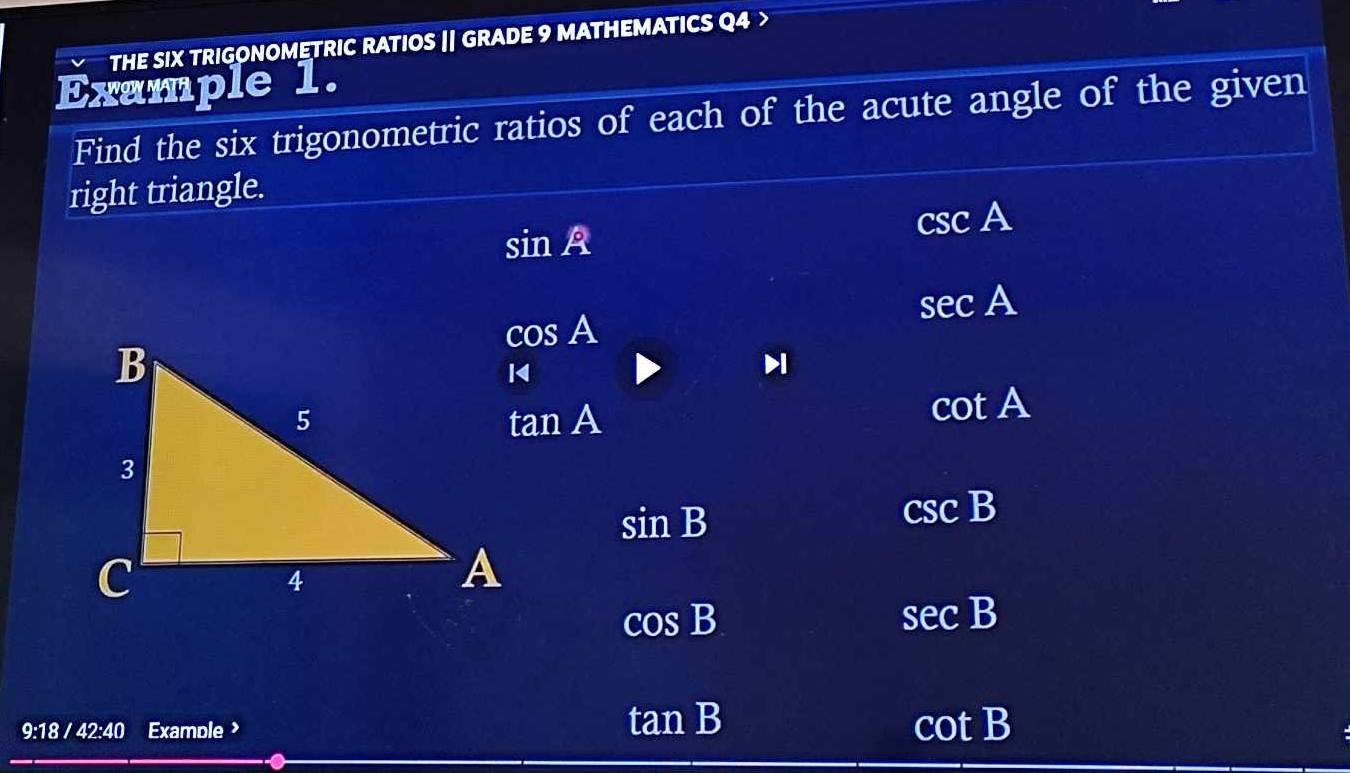 THE SIX TRIGONOMETRIC RATIOS || GRADE 9 MATHEMATICS Q4 >
Example 1.
Find the six trigonometric ratios of each of the acute angle of the given
right triangle.
sin A
csc A
sec A
cos A
tan A
cot A
sin B
csc B
cos B
sec B
9:18/42:40 Examole
tan B
cot B