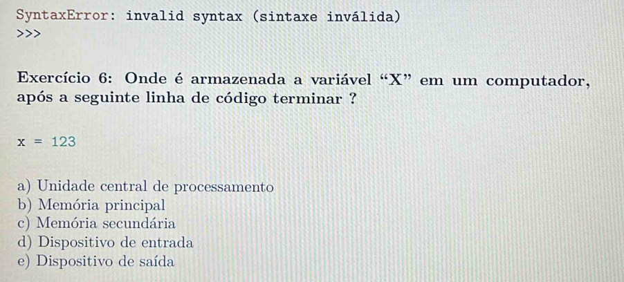 SyntaxError: invalid syntax (sintaxe inválida)
Exercício 6: Onde é armazenada a variável “ X ” em um computador,
após a seguinte linha de código terminar ?
x=123
a) Unidade central de processamento
b) Memória principal
c) Memória secundária
d) Dispositivo de entrada
e) Dispositivo de saída