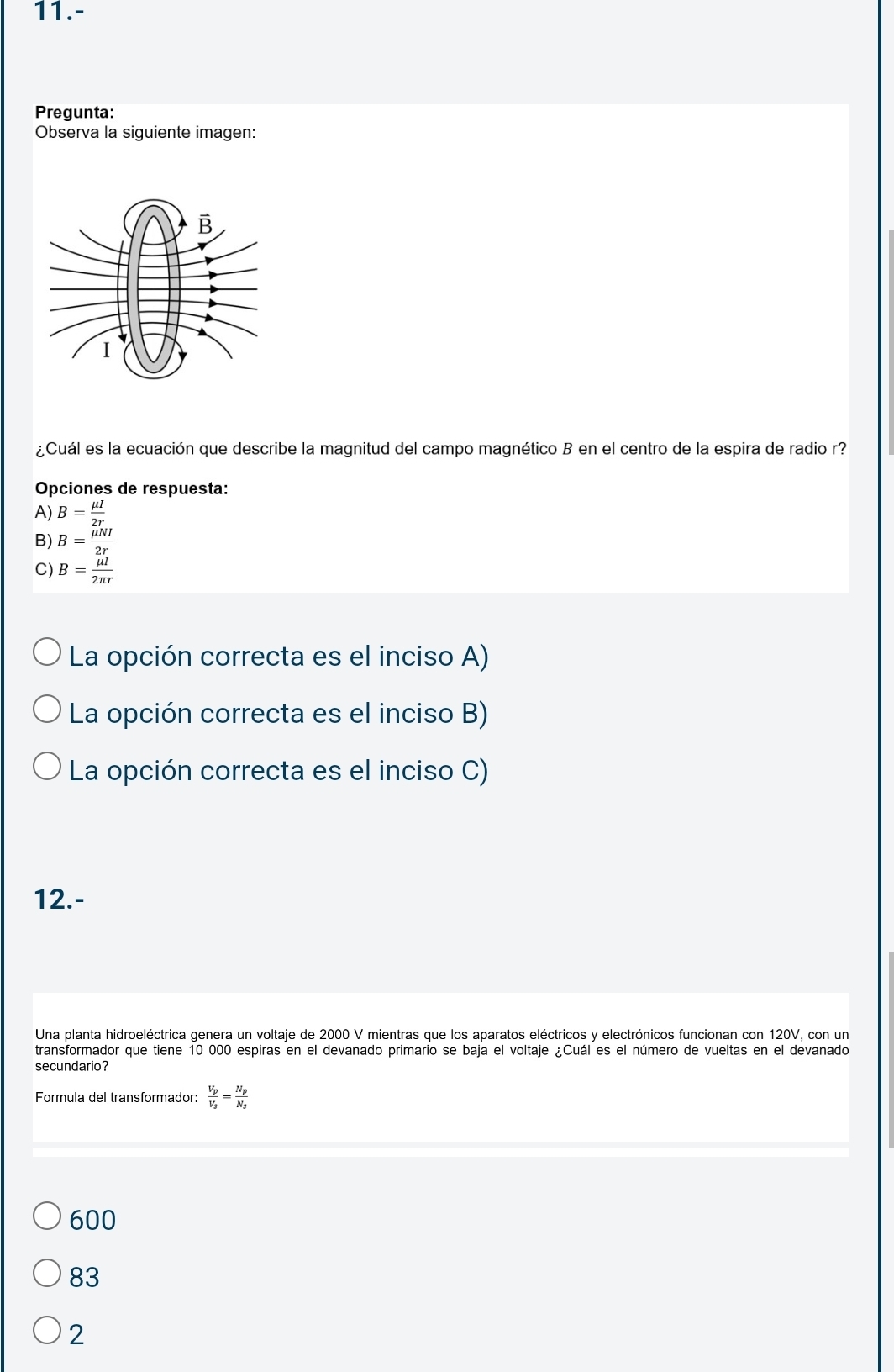 11.-
Pregunta:
Observa la siguiente imagen:
¿Cuál es la ecuación que describe la magnitud del campo magnético B en el centro de la espira de radio r?
Opciones de respuesta:
A) B= mu I/2r 
B) B= mu NI/2r 
C) B= mu I/2π r 
La opción correcta es el inciso A)
La opción correcta es el inciso B)
La opción correcta es el inciso C)
12.-
Una planta hidroeléctrica genera un voltaje de 2000 V mientras que los aparatos eléctricos y electrónicos funcionan con 120V, con un
transformador que tiene 10 000 espiras en el devanado primario se baja el voltaje ¿Cuál es el número de vueltas en el devanado
secundario?
Formula del transformador: frac V_pV_s=frac N_pN_s
600
83
2