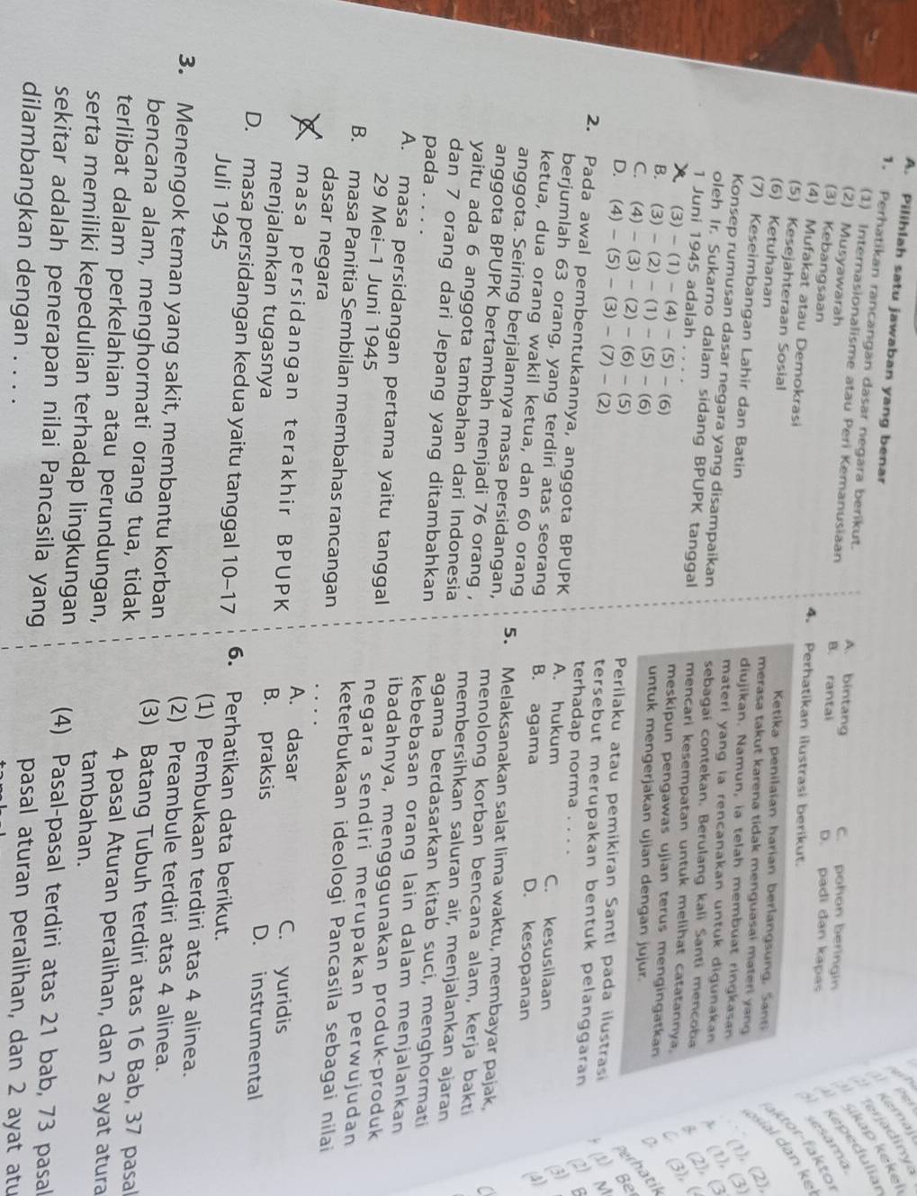 Pilihlah satu jawaban yang benar Kemaj
1. Perhatikan rancangan dasar negara berikut. A. bintang C. pohon beringin Kepedulia erjadinya
S
(1) Internasionalisme atau Peri Kemanusiaan
v Šikap keke
(2) Musyawarah B. rantai D. padi dan kapas
(3) Kebangsaan 4. Perhatikan ilustrasi berikut.
ktor-faktol
(4) Mufakat atau Demokrasi
(5) Kesejahteraan Sosial Ketika penilaian harian berlangsung, San
sial dan kế esama
(6) Ketuhanan merasa takut karena tidak menguasai materi yang
(7) Keseimbangan Lahir dan Batin diujikan. Namun, ia telah membuat ringkasan
1), (2),
oleh Ir. Sukarno dalam sidang BPUPK tanggal mencari kesempatan untuk melihat catatannya. (2), ( 1), (3)
materi yang ia rencanakan untuk digunakan 
Konsep rumusan dasar negara yang disampaikan sebagai contekan. Berulang kali Santi mencoba
1 Juni 1945 adalah . .
x (3)-(1)-(4)-(5)-(6)
meskipun pengawas ujian terus mengingatkan  (3),
B. (3)-(2)-(1)-(5)-(6)
untuk mengerjakan ujian dengan jujur.
C. (4)-(3)-(2)-(6)-(5) Perilaku atau pemikiran Santi pada ilustrasi  (1) Be erhatil
D. (4)-(5)-(3)-(7)-(2) tersebut merupakan bentuk pelanggaran
terhadap norma
2. Pada awal pembentukannya, anggota BPUPK A. hukum C. kesusilaan
(3)
berjumlah 63 orang, yang terdiri atas seorang B. agama D. kesopanan
(4)
ketua, dua orang wakil ketua, dan 60 orang 5. Melaksanakan salat lima waktu, membayar pajak,
anggota. Seiring berjalannya masa persidangan,
anggota BPUPK bertambah menjadi 76 orang , menolong korban bencana alam, kerja bakt
yaitu ada 6 anggota tambahan dari Indonesia membersihkan saluran air, menjalankan ajaran
dan 7 orang dari Jepang yang ditambahkan agama berdasarkan kitab suci, menghormati
pada . . . .
kebebasan orang lain dalam menjalankan
ibadahnya, mengggunakan produk-produk
A. masa persidangan pertama yaitu tanggal negara sendiri merupakan perwujudan
29 Mei-1 Juni 1945
B. masa Panitia Sembilan membahas rancangan
keterbukaan ideologi Pancasila sebagai nilai
dasar negara
masa persidangan terakhir BPUPK
A. dasar C. yuridis
menjalankan tugasnya B. praksis D. instrumental
D. masa persidangan kedua yaitu tanggal 10-17 6. Perhatikan data berikut.
Juli 1945 (1) Pembukaan terdiri atas 4 alinea.
(2) Preambule terdiri atas 4 alinea.
3. Menengok teman yang sakit, membantu korban (3) Batang Tubuh terdiri atas 16 Bab, 37 pasal
bencana alam, menghormati orang tua, tidak
4 pasal Aturan peralihan, dan 2 ayat atura
terlibat dalam perkelahian atau perundungan, tambahan.
serta memiliki kepedulian terhadap lingkungan (4) Pasal-pasal terdiri atas 21 bab, 73 pasal
sekitar adalah penerapan nilai Pancasila yang
dilambangkan dengan . . . .
pasal aturan peralihan, dan 2 ayat atu