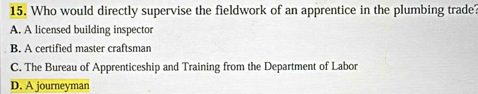 Who would directly supervise the fieldwork of an apprentice in the plumbing trade?
A. A licensed building inspector
B. A certified master craftsman
C. The Bureau of Apprenticeship and Training from the Department of Labor
D. A journeyman