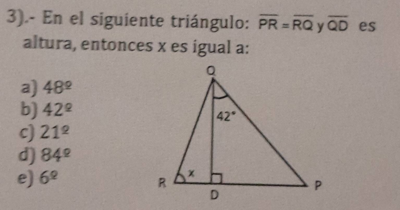 3).- En el siguiente triángulo: overline PR=overline RQ y overline QD es
altura, entonces x es igual a:
a) 48^(_ circ)
b) 42^(_ circ)
c) 21^(_ circ)
d) 84^(_ circ)
e) 6^(_ circ)