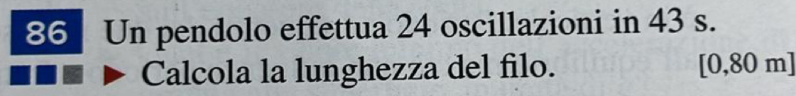 Un pendolo effettua 24 oscillazioni in 43 s. 
Calcola la lunghezza del filo. [0,80 m]