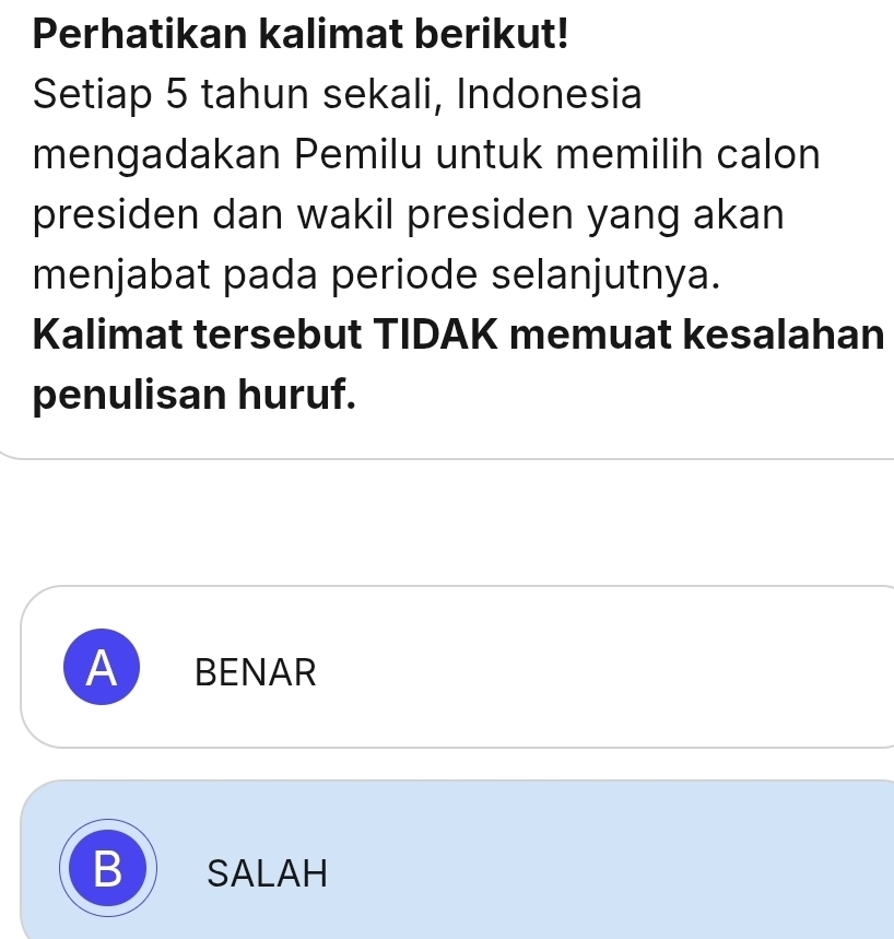 Perhatikan kalimat berikut!
Setiap 5 tahun sekali, Indonesia
mengadakan Pemilu untuk memilih calon
presiden dan wakil presiden yang akan
menjabat pada periode selanjutnya.
Kalimat tersebut TIDAK memuat kesalahan
penulisan huruf.
A BENAR
B SALAH