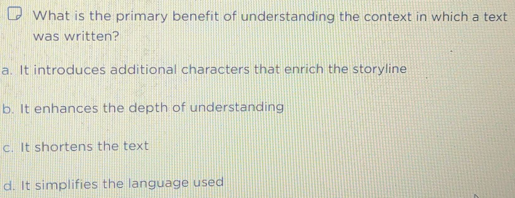 What is the primary benefit of understanding the context in which a text
was written?
a. It introduces additional characters that enrich the storyline
b. It enhances the depth of understanding
c. It shortens the text
d. It simplifies the language used