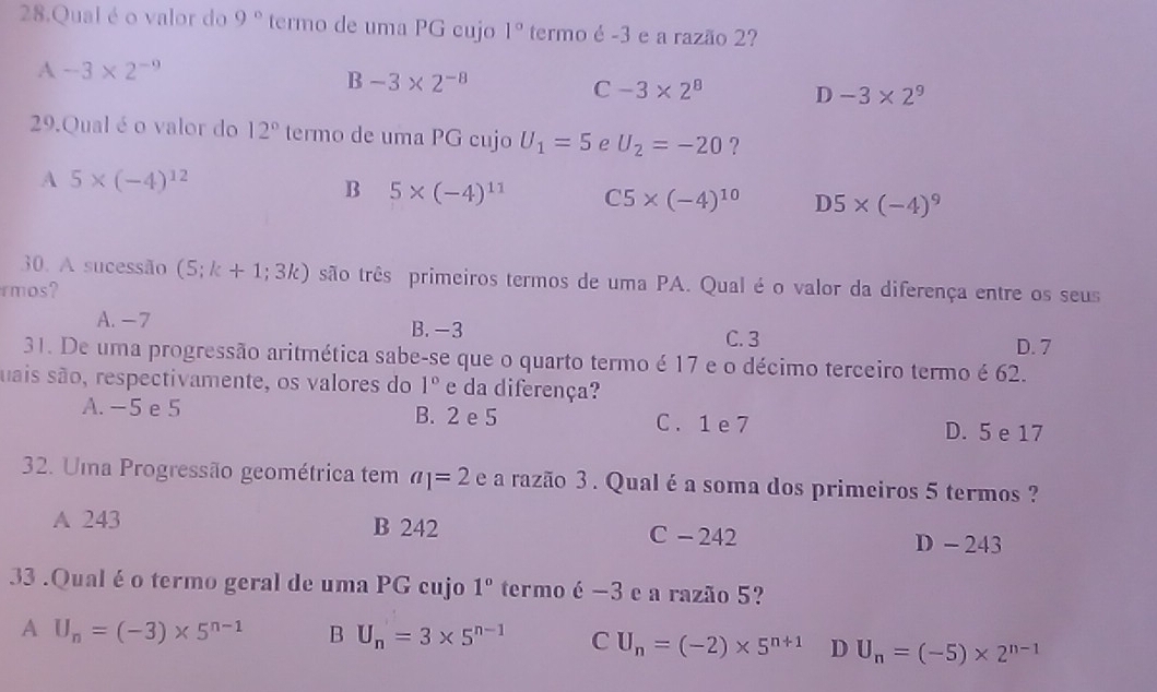 Qual é o valor do 9° termo de uma PG cujo 1° termo é -3 e a razão 2?
A-3* 2^(-9)
B-3* 2^(-8)
C-3* 2^8 D -3* 2^9
29.Qual é o valor do 12° termo de uma PG cujo U_1=5 e U_2=-20 ?
A 5* (-4)^12
B 5* (-4)^11 C5* (-4)^10 D5* (-4)^9
30. A sucessão (5;k+1;3k) são três primeiros termos de uma PA. Qual é o valor da diferença entre os seus
rmos?
A. -7 B. -3 C. 3
D. 7
31. De uma progressão aritmética sabe-se que o quarto termo é 17 e o décimo terceiro termo é 62.
suais são, respectivamente, os valores do 1° e da diferença?
A. -5 e 5 B. 2 e 5 C. 1 e 7
D. 5 e 17
32. Uma Progressão geométrica tem a_1=2 e a razão 3. Qual é a soma dos primeiros 5 termos ?
A 243 B 242 C - 242 D - 243
33 .Qual é o termo geral de uma PG cujo 1° termo é -3 e a razão 5?
A U_n=(-3)* 5^(n-1) B U_n=3* 5^(n-1) C U_n=(-2)* 5^(n+1) D U_n=(-5)* 2^(n-1)