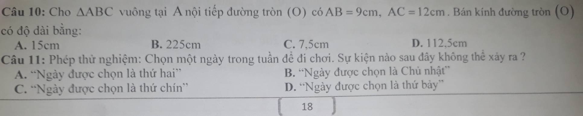 Cho △ ABC vuông tại A nội tiếp đường tròn (O) có AB=9cm, AC=12cm. Bán kính đường tròn (O)
có độ dài bằng:
A. 15cm B. 225cm C. 7,5cm D. 112,5cm
Câu 11: Phép thử nghiệm: Chọn một ngày trong tuần để đi chơi. Sự kiện nào sau đây không thể xảy ra ?
A. “Ngày được chọn là thứ hai” B. “Ngày được chọn là Chủ nhật”
C. “Ngày được chọn là thứ chín” D. “Ngày được chọn là thứ bảy”
18