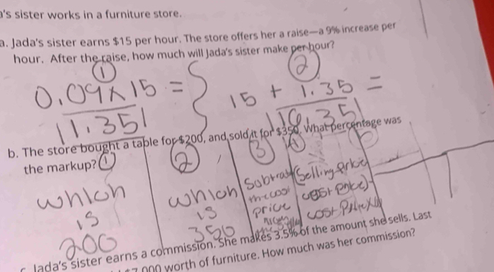 a's sister works in a furniture store. 
a. Jada's sister earns $15 per hour. The store offers her a raise—a 9% increase per
hour. After the raise, how much will Jada's sister make per hour? 
b. The store bought a table for $200, and sold it for $350. What percentage was 
the markup?  
r lada's sister earns a commission. She makes 3.5% of the amount she sells. Last 
_ worth of furniture. How much was her commission?