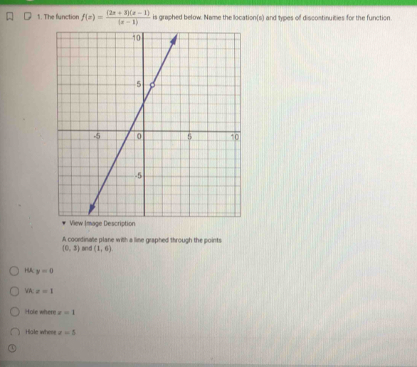 The function f(x)= ((2x+3)(x-1))/(x-1)  is graphed below. Name the location(s) and types of discontinuities for the function. 
A coordinate plane with a line graphed through the points
(0,3) and (1,6). 
HA: y=0
VA: x=1
Hole where x=1
Hole where x=5