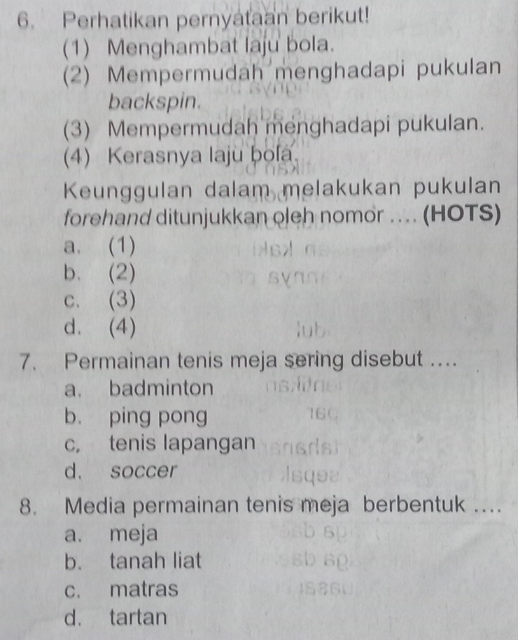 Perhatikan pernyataan berikut!
(1) Menghambat laju bola.
(2) Mempermudah menghadapi pukulan
backspin.
(3) Mempermudah menghadapi pukulan.
(4) Kerasnya laju bola
Keunggulan dalam melakukan pukulan
forehand ditunjukkan oleh nomor .. (HOTS)
a. (1)
b. (2)
c. (3)
d. (4)
7. Permainan tenis meja sering disebut ....
a. badminton
b. ping pong
c， tenis lapangan
d. soccer
8. Media permainan tenis meja berbentuk …
a. meja
b. tanah liat
c. matras
d. tartan