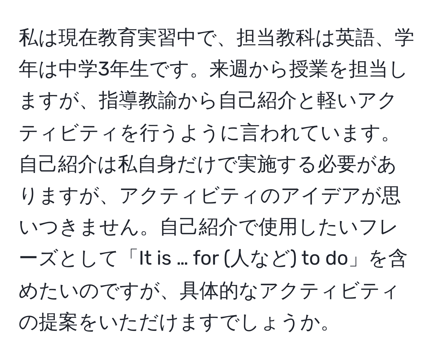 私は現在教育実習中で、担当教科は英語、学年は中学3年生です。来週から授業を担当しますが、指導教諭から自己紹介と軽いアクティビティを行うように言われています。自己紹介は私自身だけで実施する必要がありますが、アクティビティのアイデアが思いつきません。自己紹介で使用したいフレーズとして「It is … for (人など) to do」を含めたいのですが、具体的なアクティビティの提案をいただけますでしょうか。