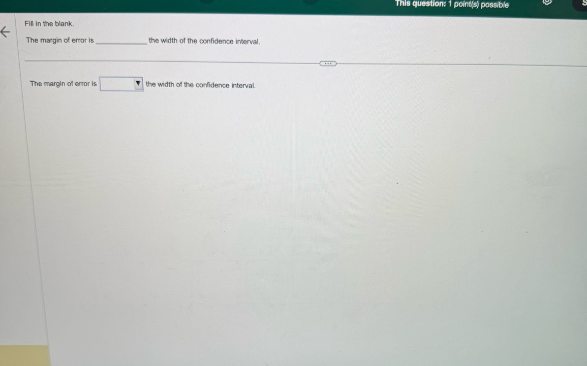 This question: 1 point(s) possible 
Fill in the blank. 
The margin of error is _the width of the confidence interval. 
The margin of error is □ the width of the confidence interval.