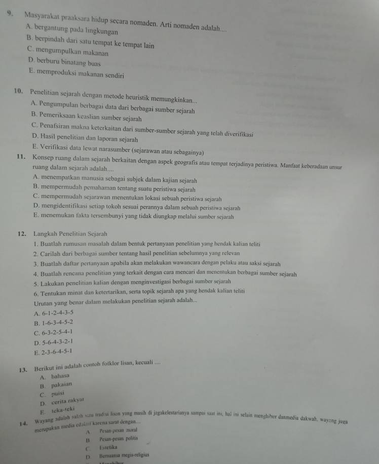 Masyarakat praaksara hidup secara nomaden. Arti nomaden adalah....
A. bergantung pada lingkungan
B. berpindah dari satu tempat ke tempat lain
C. mengumpulkan makanan
D. berburu binatang buas
E. memproduksi makanan sendiri
10. Penelitian sejarah dengan metode heuristik memungkinkan...
A. Pengumpulan berbagai data dari berbagai sumber sejarah
B. Pemeriksaan keaslian sumber sejarah
C. Penafsiran makna keterkaitan dari sumber-sumber sejarah yang telah diverifikasi
D. Hasil penelitian dan laporan sejarah
E. Verifikasi data lewat narasumber (sejarawan atau sebagainya)
11. Konsep ruang dalam sejarah berkaitan dengan aspek geografis atau tempat terjadinya peristiwa. Manfaat keberadaan unsur
ruang dalam sejarah adalah....
A. menempatkan manusia sebagai subjek dalam kajian sejarah
B. mempermudah pemahaman tentang suatu peristiwa sejarah
C. mempermudah sejarawan menentukan lokasi sebuah peristiwa sejarah
D. mengidentifikasi setiap tokoh sesuai perannya dalam sebuah peristiwa sejarah
E. menernukan fakta tersembunyi yang tidak diungkap melalui sumber sejarah
12. Langkah Penelitian Sejarah
1. Buatlah rumusan masalah dalam bentuk pertanyaan penelitian yang hendak kalian teliti
2. Carilah dari berbagai sumber tentang hasil penelitian sebelumnya yang relevan
3. Buatlah daftar pertanyaan apabila akan melakukan wawancara dengan pelaku atau saksi sejarah
4. Buatlah rencana penelitian yang terkait dengan cara mencari dan menentukan berbagai sumber sejarah
5. Lakukan penelitian kalian dengan menginvestigasi berbagai sumber sejarah
6. Tentukan minat dan ketertarikan, serta topik sejarah apa yang hendak kalian teliti
Urutan yang benar dalam melakukan penelitian sejarah adalah...
A. 6-1-2-4-3-5
B. 1-3-3-4-5-2
C. 6· 3· 2· 5· 4-1
D. 5-6-4-3-2-1
E. 2-3-6-4-5-1
13. Berikut ini adalah contoh fotklor Iisan, kecuali ...
A. bahasa
B. pakaian
C. puisi
D. cerita rakyar
E. teka-teki
14. Wayang adalah satch satu tradisi lison yang masih di jagakelestarianya sampai saat int, hal ini selain menghiber danmedia dakwah, wayeng juga
merupakan media edakii karena sarat dengan....
A. Pesan-pesan moral
B Pesan-pesan politis
C' Estetika
D Bernuansa megis-religius