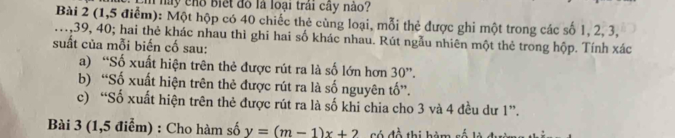 Em này chổ biết đồ là loại trái cây nào? 
Bài 2 (1,5 điểm): Một hộp có 40 chiếc thẻ cùng loại, mỗi thẻ được ghi một trong các số 1, 2, 3, 
., 39, 40; hai thẻ khác nhau thì ghi hai số khác nhau. Rút ngẫu nhiên một thẻ trong hộp. Tính xác 
suất của mỗi biến cố sau: 
a) “Số xuất hiện trên thẻ được rút ra là số lớn hơn 30 ”. 
b) “Số xuất hiện trên thẻ được rút ra là số nguyên tố”. 
c) “Số xuất hiện trên thẻ được rút ra là số khi chia cho 3 và 4 đều dư 1 ”. 
Bài 3 (1,5 điểm) : Cho hàm số y=(m-1)x+2 Có đồ thị hàm số là