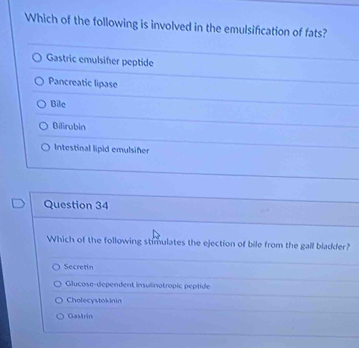 Which of the following is involved in the emulsification of fats?
Gastric emulsiſer peptide
Pancreatic lipase
Bile
Bilirubin
Intestinal lipid emulsifer
Question 34
Which of the following stimulates the ejection of bile from the gall bladder?
Secretin
Glucose-dependent insulinotropic peptide
Cholecystokinin
Gastrin