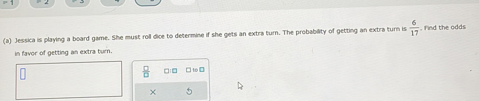 2 
(a) Jessica is playing a board game. She must roll dice to determine if she gets an extra turn. The probability of getting an extra turn is  6/17 . Find the odds 
in favor of getting an extra turn.
 □ /□   □ :□ to [ 
X