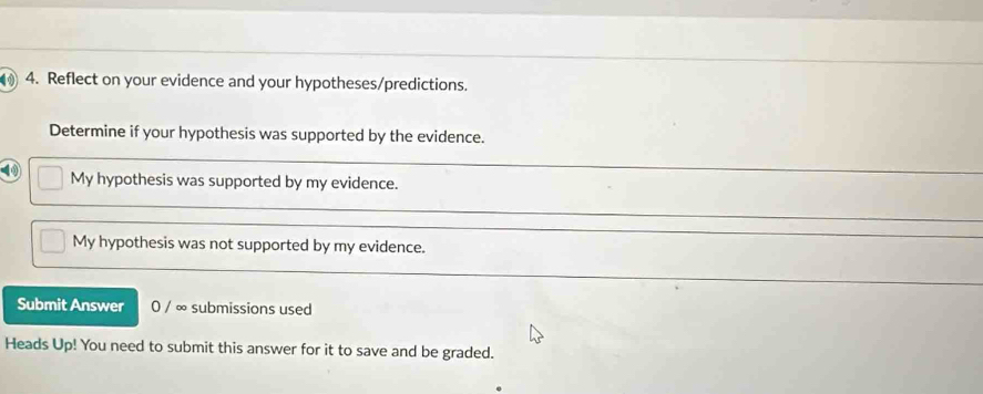 1 4. Reflect on your evidence and your hypotheses/predictions. 
Determine if your hypothesis was supported by the evidence. 
④ My hypothesis was supported by my evidence. 
My hypothesis was not supported by my evidence. 
Submit Answer 0 / ∞ submissions used 
Heads Up! You need to submit this answer for it to save and be graded.