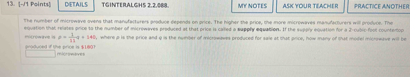 DETAILS TGINTERALGH5 2.2.088. MY NOTES ASK YOUR TEACHER PRACTICE ANOTHER 
The number of microwave ovens that manufacturers produce depends on price. The higher the price, the more microwaves manufacturers will produce. The 
equation that relates price to the number of microwaves produced at that price is called a supply equation. If the supply equation for a 2-cubic-foot countertop 
microwave is p= 1/11 q+140 , where p is the price and q is the number of microwaves produced for sale at that price, how many of that model microwave will be 
produced if the price is $180? 
microwaves