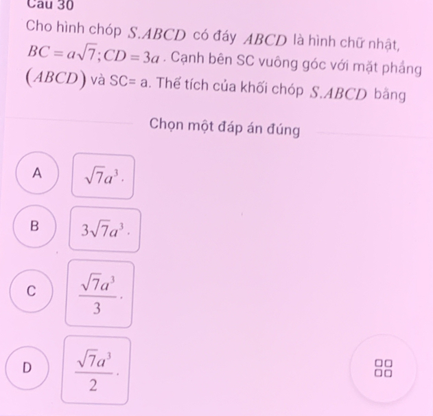 Cau 30
Cho hình chóp S. ABCD có đáy ABCD là hình chữ nhật,
BC=asqrt(7); CD=3a. Cạnh bên SC vuông góc với mặt phẳng
(ABCD) và SC=a. Thể tích của khối chóp S. ABCD bằng
Chọn một đáp án đúng
A sqrt(7)a^3.
B 3sqrt(7)a^3·
C  sqrt(7)a^3/3 ·
D  sqrt(7)a^3/2 ·
□
□ □