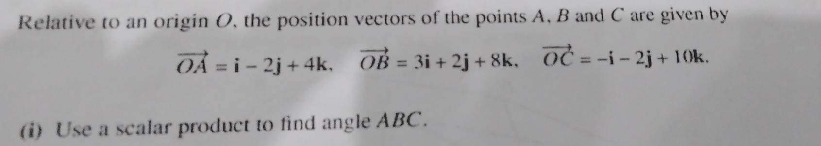 Relative to an origin O, the position vectors of the points A, B and C are given by
vector OA=i-2j+4k, vector OB=3i+2j+8k, vector OC=-i-2j+10k. 
(i) Use a scalar product to find angle ABC.