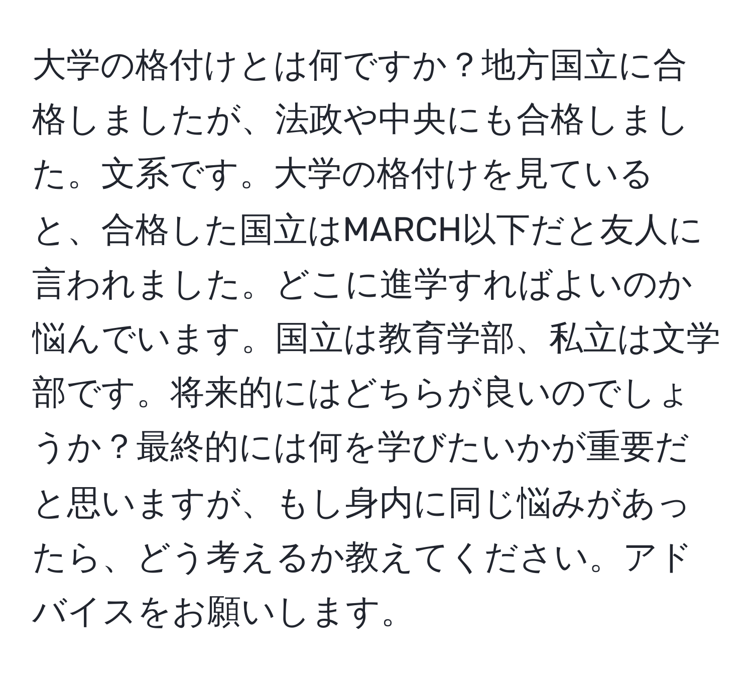 大学の格付けとは何ですか？地方国立に合格しましたが、法政や中央にも合格しました。文系です。大学の格付けを見ていると、合格した国立はMARCH以下だと友人に言われました。どこに進学すればよいのか悩んでいます。国立は教育学部、私立は文学部です。将来的にはどちらが良いのでしょうか？最終的には何を学びたいかが重要だと思いますが、もし身内に同じ悩みがあったら、どう考えるか教えてください。アドバイスをお願いします。