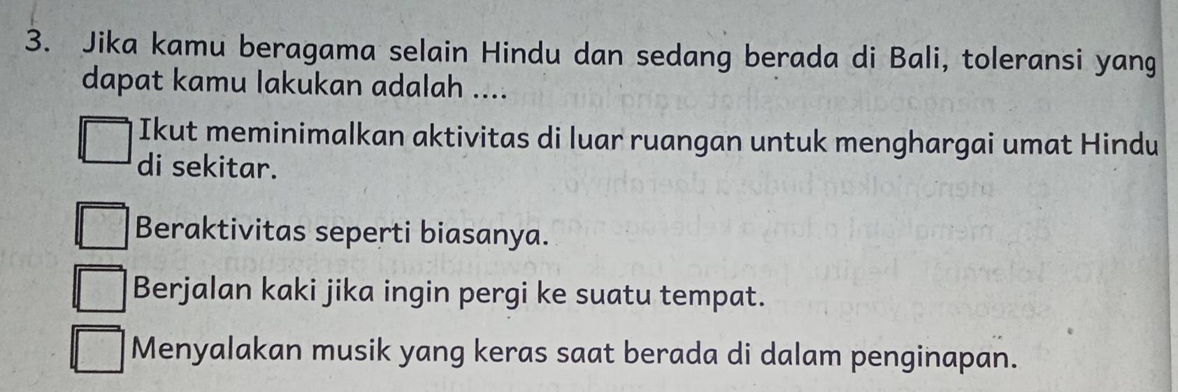 Jika kamu beragama selain Hindu dan sedang berada di Bali, toleransi yang
dapat kamu lakukan adalah ....
Ikut meminimalkan aktivitas di luar ruangan untuk menghargai umat Hindu
di sekitar.
Beraktivitas seperti biasanya.
Berjalan kaki jika ingin pergi ke suatu tempat.
Menyalakan musik yang keras saat berada di dalam penginapan.