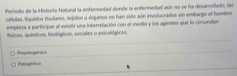 Periodo de la Historia Natural la enfermedad donde la enfermedad aún no se ha desarrollado, las
células, líquidos tisulares, tejidos u órganos no han sido aún involucrados sin embargo el hombre
empieza a participar al existir una interrelación con el medio y los agentes que lo circundan
físicos, químicos, biológicos, sociales o psicológicos.
Prepatogénico
Patogénico