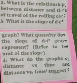 What is the relationship5 
between distance and time 
of travel of the rolling can? 
3. What is the slope of d-t^2
graph? What quantity do 
the slope of d-t^2 graph 
represent? (Refer to th 
unit of the slope) 
4. What do the graphs of 
distance vs time and 
distance vs. time² suggest ?