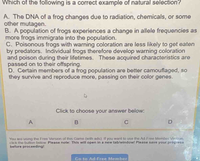 Which of the following is a correct example of natural selection?
A. The DNA of a frog changes due to radiation, chemicals, or some
other mutagen.
B. A population of frogs experiences a change in allele frequencies as
more frogs immigrate into the population.
C. Poisonous frogs with warning coloration are less likely to get eaten
by predators. Individual frogs therefore develop warning coloration
and poison during their lifetimes. These acquired characteristics are
passed on to their offspring.
D. Certain members of a frog population are better camouflaged, so
they survive and reproduce more, passing on their color genes.
Click to choose your answer below:
A B C D
You are using the Free Version of this Game (with ads). If you want to use the Ad-Free Member Version,
click the butlon below Please note: This will open in a new tab/window! Please save your progress
before proceeding!
Go to Ad-Free Member