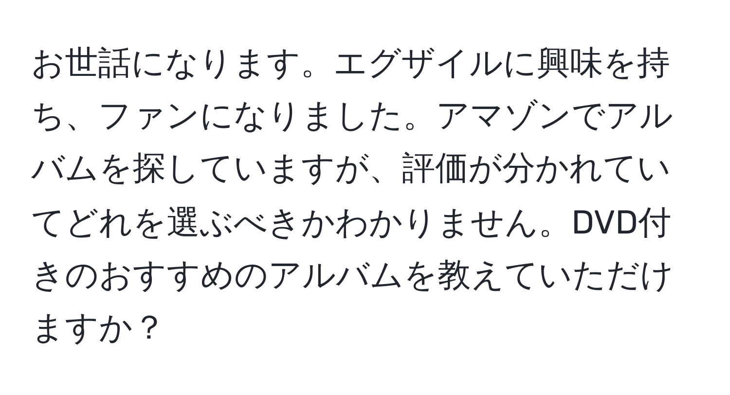 お世話になります。エグザイルに興味を持ち、ファンになりました。アマゾンでアルバムを探していますが、評価が分かれていてどれを選ぶべきかわかりません。DVD付きのおすすめのアルバムを教えていただけますか？