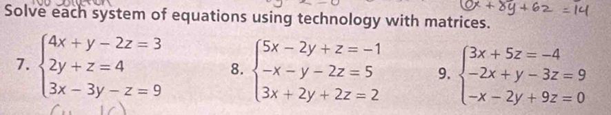 Solve each system of equations using technology with matrices.
7. beginarrayl 4x+y-2z=3 2y+z=4 3x-3y-z=9endarray. 8. beginarrayl 5x-2y+z=-1 -x-y-2z=5 3x+2y+2z=2endarray. 9. beginarrayl 3x+5z=-4 -2x+y-3z=9 -x-2y+9z=0endarray.