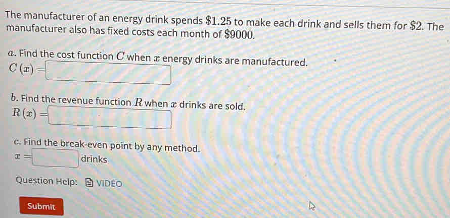 The manufacturer of an energy drink spends $1.25 to make each drink and sells them for $2. The 
manufacturer also has fixed costs each month of $9000. 
a. Find the cost function C when x energy drinks are manufactured.
C(x)=□
b. Find the revenue function R when x drinks are sold.
R(x)=□
c. Find the break-even point by any method.
x=□ drinks
Question Help: VIDEO 
Submit