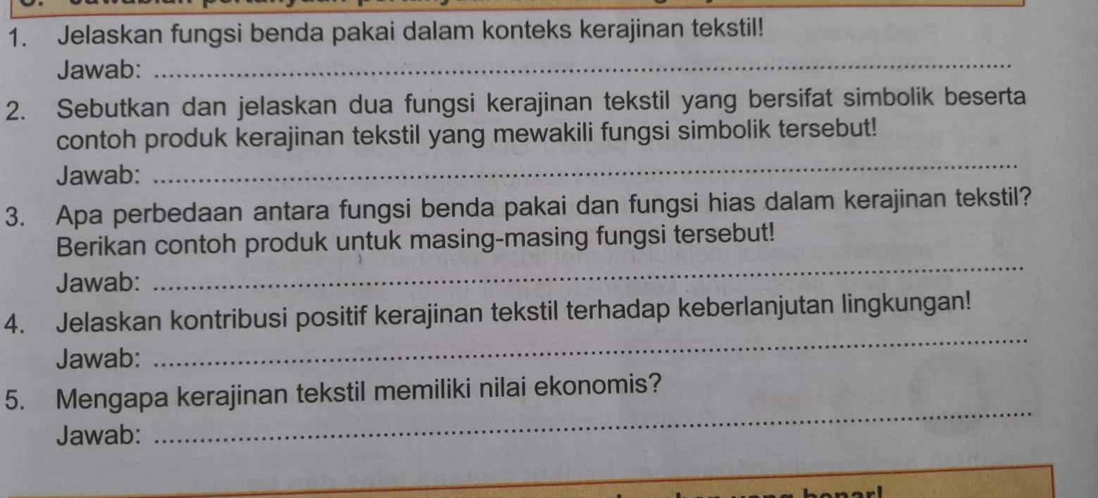 Jelaskan fungsi benda pakai dalam konteks kerajinan tekstil! 
Jawab: 
_ 
2. Sebutkan dan jelaskan dua fungsi kerajinan tekstil yang bersifat simbolik beserta 
contoh produk kerajinan tekstil yang mewakili fungsi simbolik tersebut! 
Jawab: 
_ 
3. Apa perbedaan antara fungsi benda pakai dan fungsi hias dalam kerajinan tekstil? 
Berikan contoh produk untuk masing-masing fungsi tersebut! 
Jawab: 
_ 
_ 
4. Jelaskan kontribusi positif kerajinan tekstil terhadap keberlanjutan lingkungan! 
Jawab: 
5. Mengapa kerajinan tekstil memiliki nilai ekonomis? 
Jawab: 
_