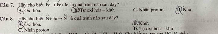 +3
Câu 7. Hãy cho biết Fe → Fe+ le là quá trình nào sau đây?
A. Oxi hóa. B Tự oxi hóa - khử. C. Nhận proton. D. Khử.
Câu 8. Hãy cho biết^(+5)_N+3eto overset +2N là quá trình nào sau đây?
A Oxi hóa. B. Khử.
C. Nhận proton. D. Tự oxi hóa - khử.