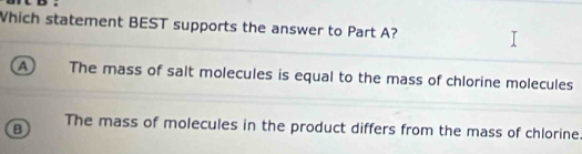 Which statement BEST supports the answer to Part A?
a The mass of salt molecules is equal to the mass of chlorine molecules
B The mass of molecules in the product differs from the mass of chlorine.