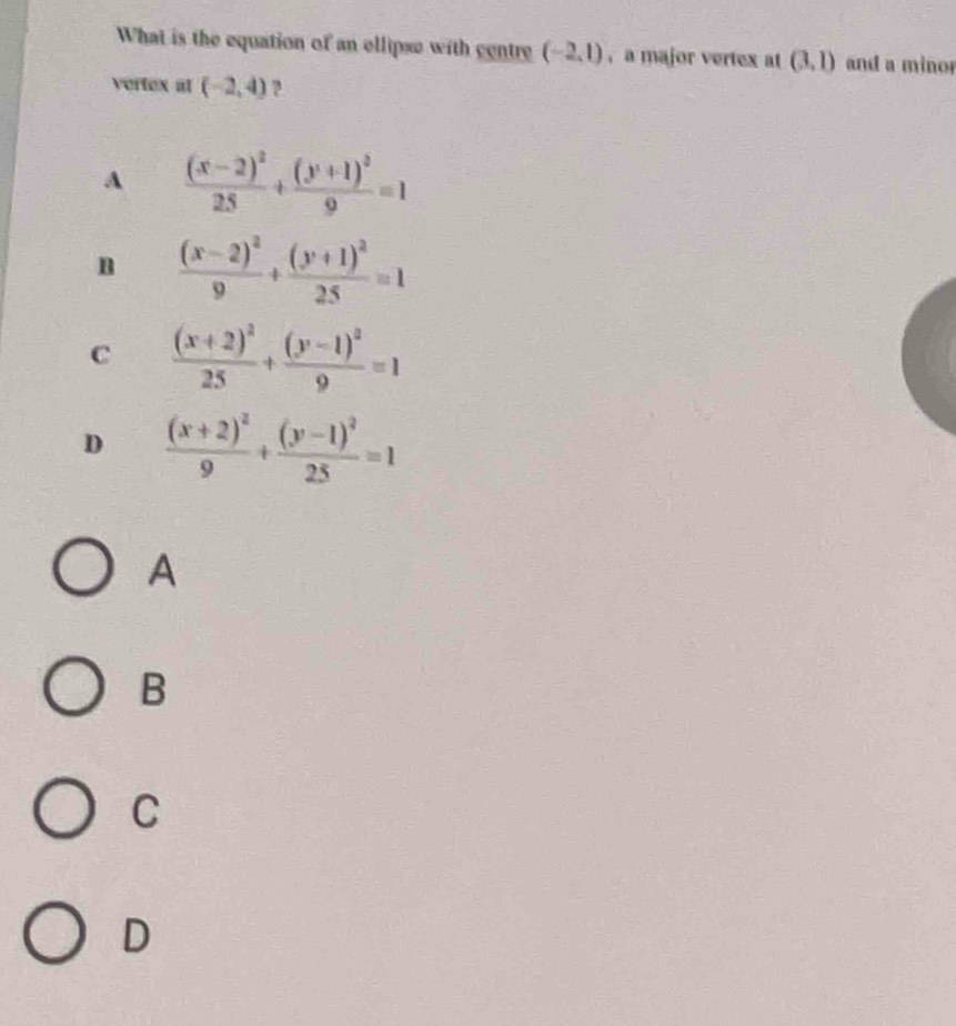 What is the equation of an ellipse with centre (-2,1) , a major vertex at (3,1) and a minor
vertex at (-2,4) ?
A frac (x-2)^225+frac (y+1)^29=1
n frac (x-2)^29+frac (y+1)^225=1
C frac (x+2)^225+frac (y-1)^29=1
D frac (x+2)^29+frac (y-1)^225=1
A
B
C
D