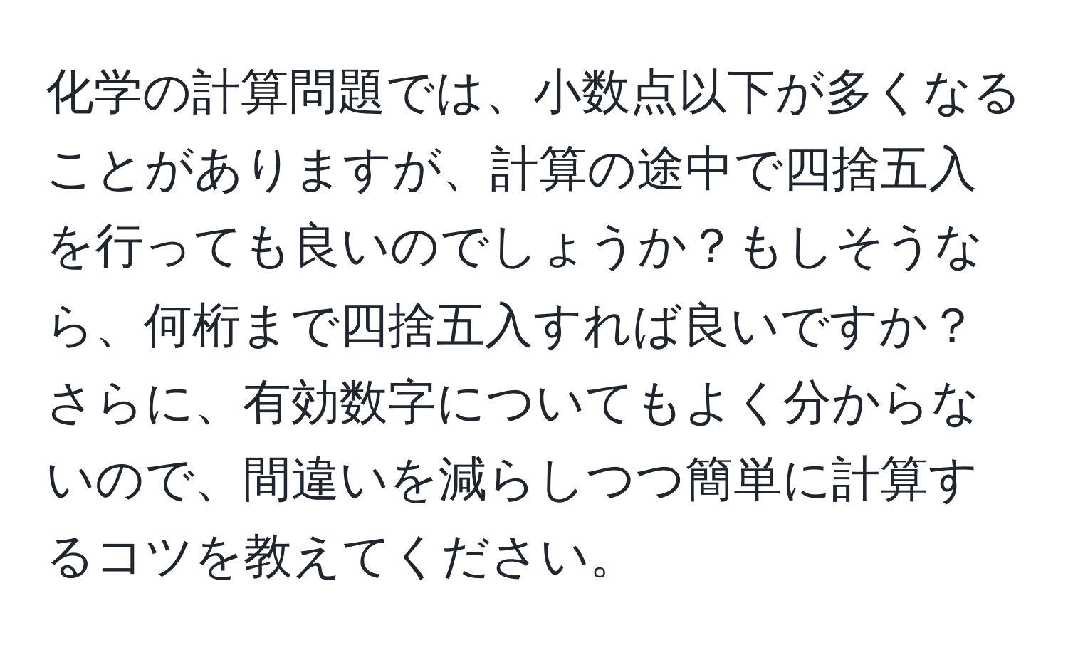 化学の計算問題では、小数点以下が多くなることがありますが、計算の途中で四捨五入を行っても良いのでしょうか？もしそうなら、何桁まで四捨五入すれば良いですか？さらに、有効数字についてもよく分からないので、間違いを減らしつつ簡単に計算するコツを教えてください。