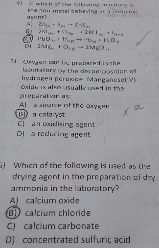 In which of the following reactions is
the non-metal behaving as a reducing
agent?
A) Zn_(s)+S_(s)to ZnS_(s)
B) 2KI_(aq)+CI_2(g)to 2KCI_(aq)+I_2(aq)
PbO_(a)+H_2(g)to Pb_(a)+H_2O_(l)
D) 2Mg_(s)+O_2(g)to 2MgO_(s)
5) Oxygen can be prepared in the
laboratory by the decomposition of
hydrogen peroxide. Manganese(IV)
oxide is also usually used in the
preparation as:
A) a source of the oxygen
B) a catalyst
C) an oxidising agent
D) a reducing agent
5) Which of the following is used as the
drying agent in the preparation of dry
ammonia in the laboratory?
A) calcium oxide
B) calcium chloride
C) calcium carbonate
D) concentrated sulfuric acid